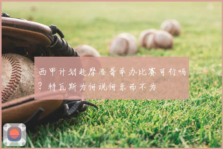 西甲计划赴摩洛哥举办比赛可行吗？特瓦斯为何说何乐而不为