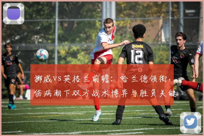 挪威vs英格兰前瞻：哈兰德领衔，伤病潮下双方战术博弈与胜负关键解析