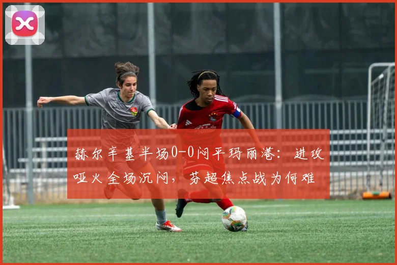 赫尔辛基半场0-0闷平玛丽港：进攻哑火全场沉闷，芬超焦点战为何难分高下？
