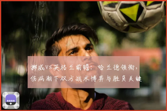 挪威vs英格兰前瞻:哈兰德领衔,伤病潮下双方战术博弈与胜负关键解析