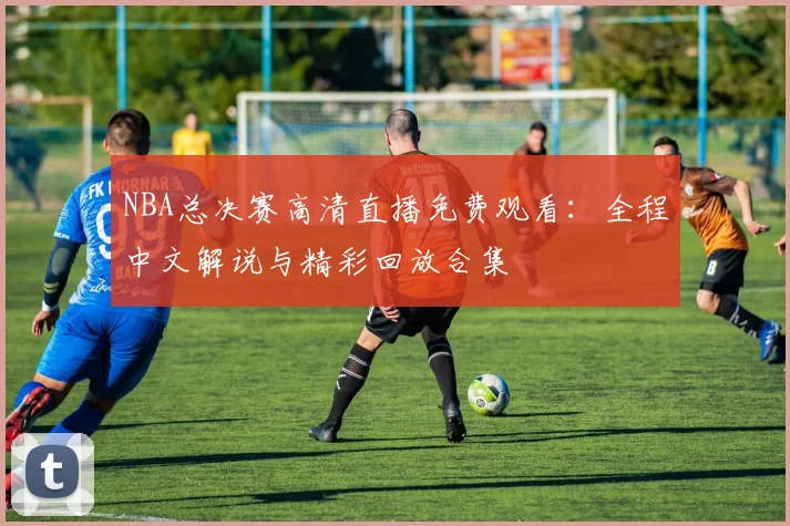 NBA总决赛高清直播免费观看:全程中文解说与精彩回放合集