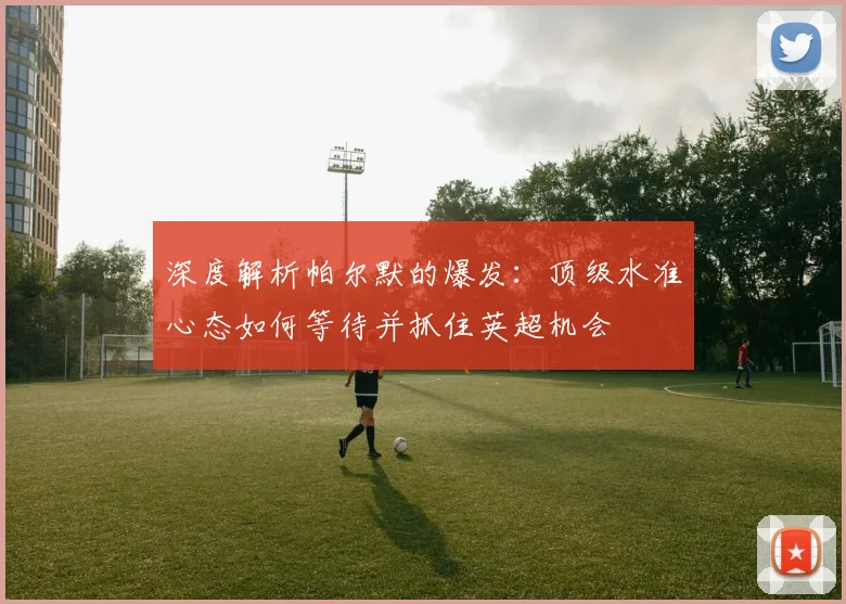 深度解析帕尔默的爆发：顶级水准心态如何等待并抓住英超机会
