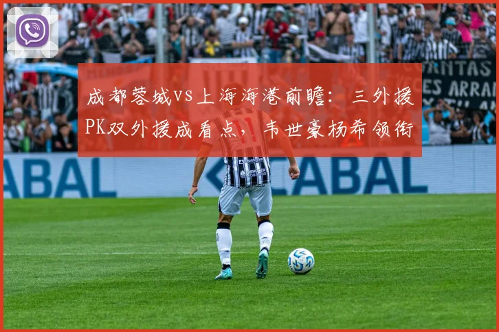 成都蓉城vs上海海港前瞻：三外援PK双外援成看点，韦世豪杨希领衔攻击线谁能破局？