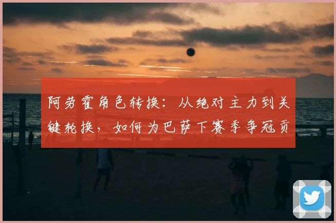 阿劳霍角色转换:从绝对主力到关键轮换,如何为巴萨下赛季争冠贡献力量?