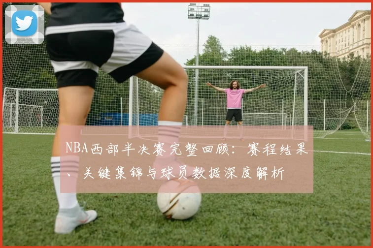 NBA西部半决赛完整回顾:赛程结果、关键集锦与球员数据深度解析