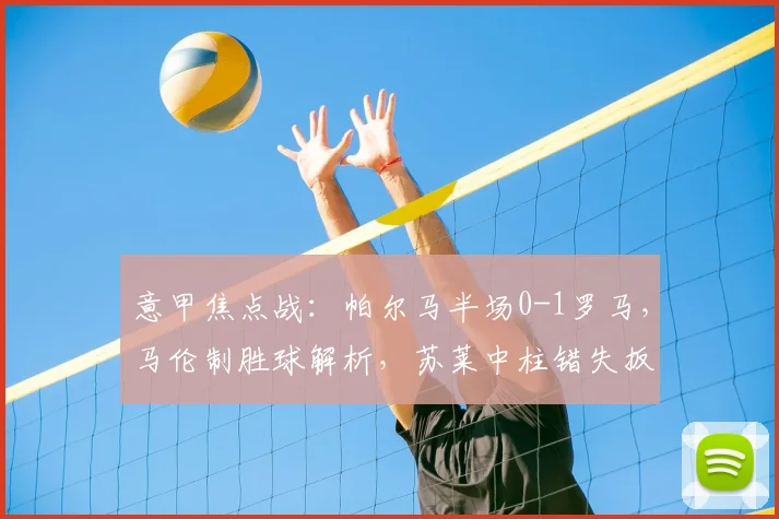 意甲焦点战：帕尔马半场0-1罗马，马伦制胜球解析，苏莱中柱错失扳平良机全回顾